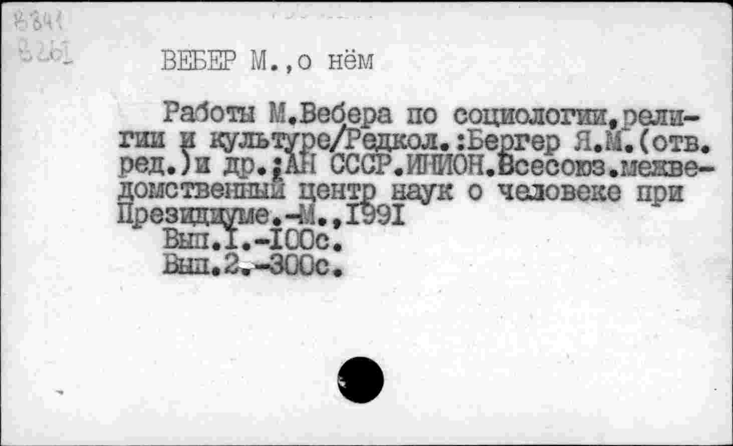 ﻿ВЕБЕР М.,о нём
Работы М.Вебера по социологии,оели-гии и культуре/Редкол. :Бергер Я.М.Сотв. ред.)и др.;АН ССОР.ИПИОН.Всесоюз.межведомственный центр наук о человеке при Президиуме. -4-1., 1991
ВыпЛ.-100с.
Выл.2.-ЗООс.